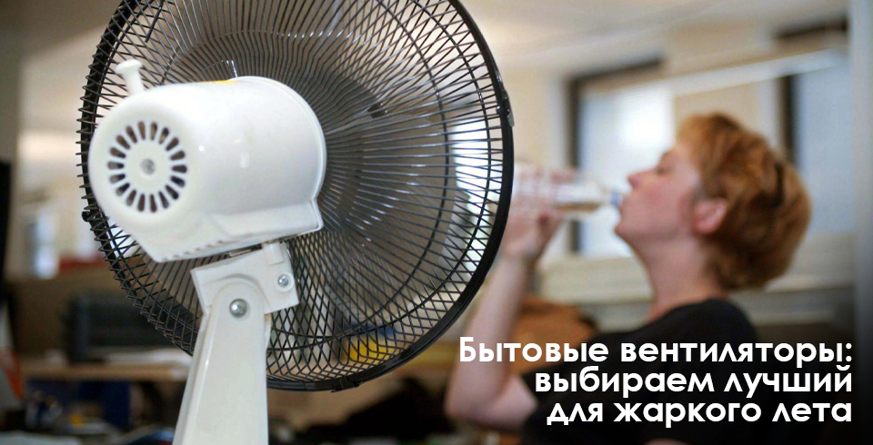 Бытовые вентиляторы выбираем лучший для жаркого лета